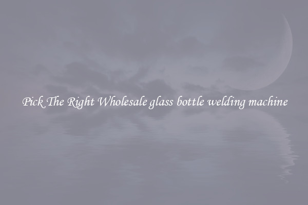 Pick The Right Wholesale glass bottle welding machine
