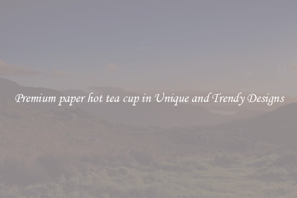 Premium paper hot tea cup in Unique and Trendy Designs