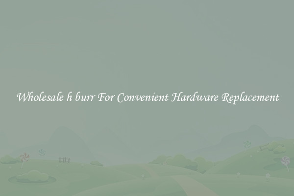 Wholesale h burr For Convenient Hardware Replacement